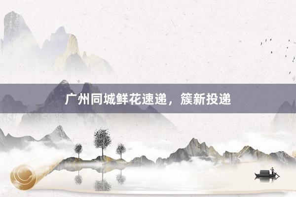 广州同城鲜花速递，簇新投递