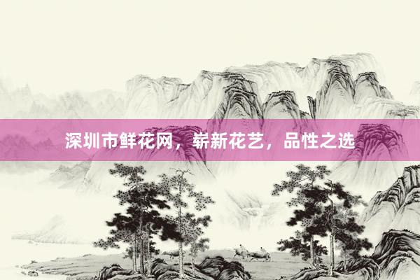 深圳市鲜花网，崭新花艺，品性之选
