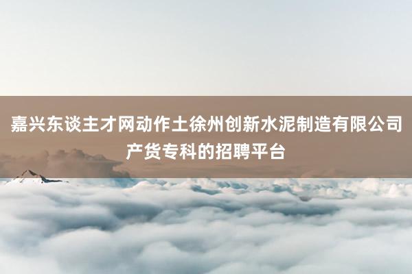 嘉兴东谈主才网动作土徐州创新水泥制造有限公司产货专科的招聘平台
