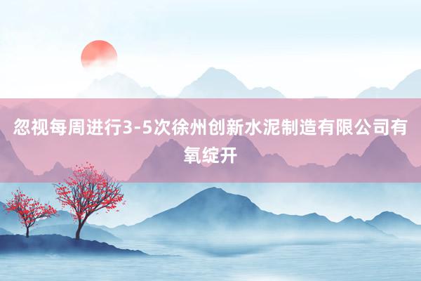 忽视每周进行3-5次徐州创新水泥制造有限公司有氧绽开