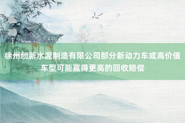 徐州创新水泥制造有限公司部分新动力车或高价值车型可能赢得更高的回收赔偿
